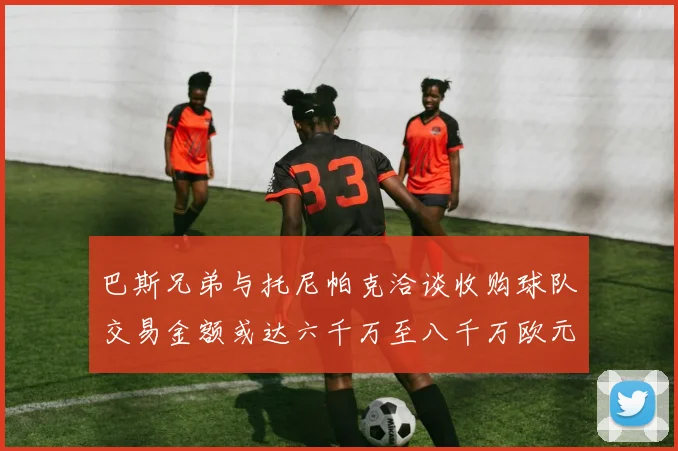 巴斯兄弟与托尼帕克洽谈收购球队交易金额或达六千万至八千万欧元