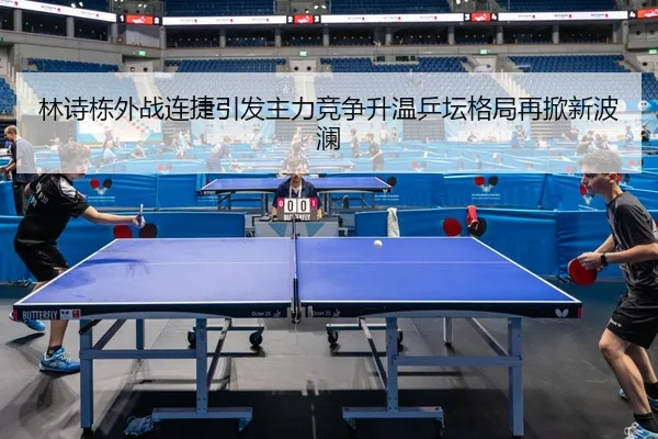 林诗栋外战连捷引发主力竞争升温乒坛格局再掀新波澜